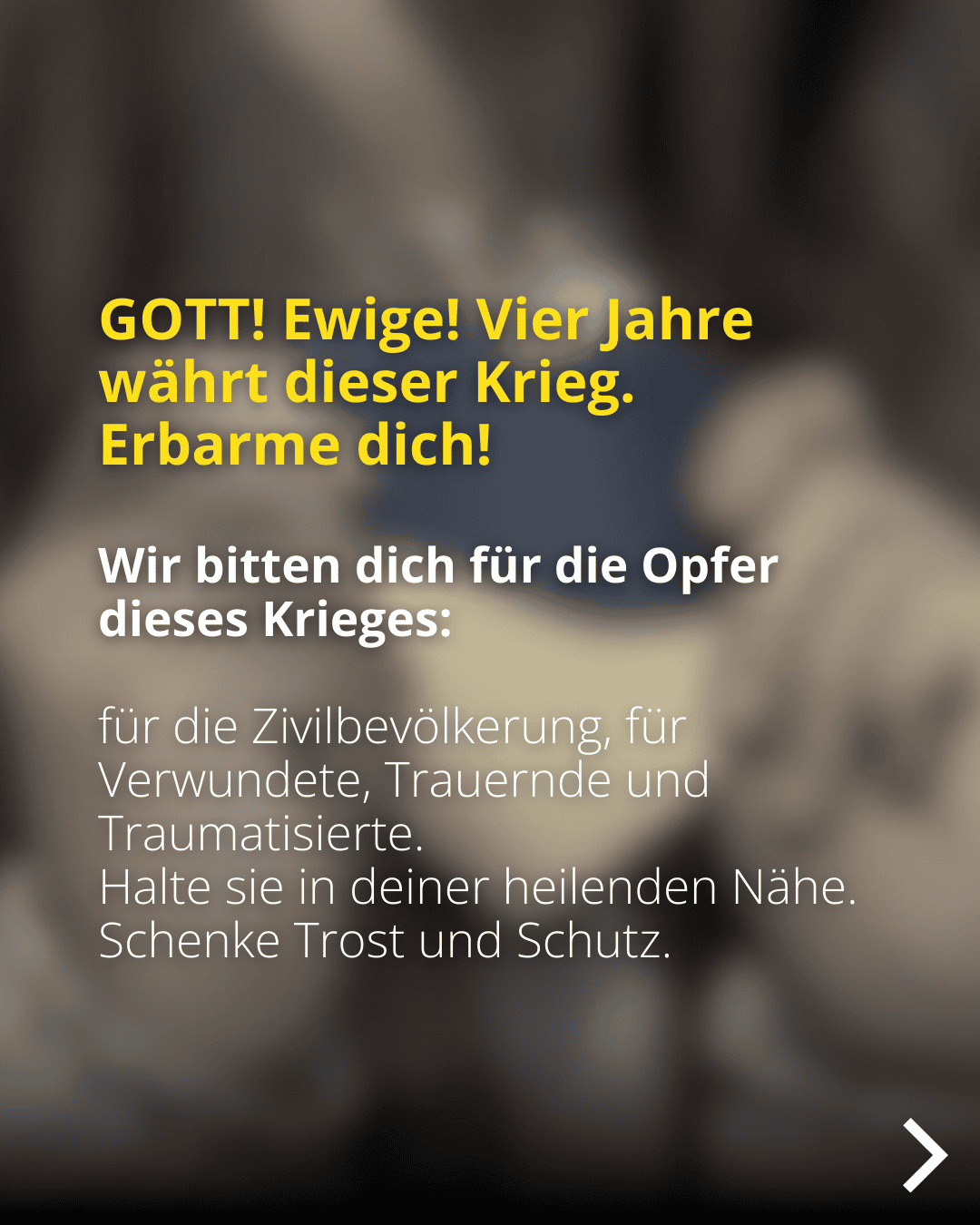 GOTT! Ewige! Vier Jahre währt dieser Krieg. Erbarme dich! Wir bitten dich für die Opfer dieses Krieges: für die Zivilbevölkerung, für Verwundete, Trauernde und Traumatisierte. Halte sie in deiner heilenden Nähe. Schenke Trost und Schutz.