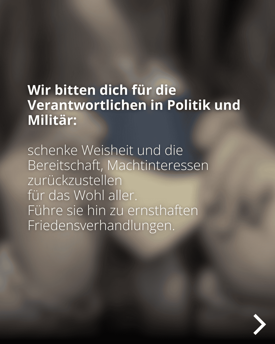 Wir bitten dich für die Verantwortlichen in Politik und Militär: schenke Weisheit und die Bereitschaft, Machtinteressen zurückzustellen für das Wohl aller. Führe sie hin zu ernsthaften Friedensverhandlungen.