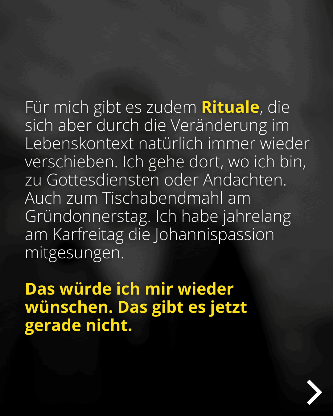 Für mich gibt es zudem Rituale, die sich aber durch die Veränderung im Lebenskontext natürlich immer wieder verschieben. Ich gehe dort, wo ich bin, zu Gottesdiensten oder Andachten. Auch zum Tischabendmahl am Gründonnerstag. Ich habe jahrelang am Karfreitag die Johannispassion mitgesungen. Das würde ich mir wieder wünschen. Das gibt es jetzt gerade nicht.