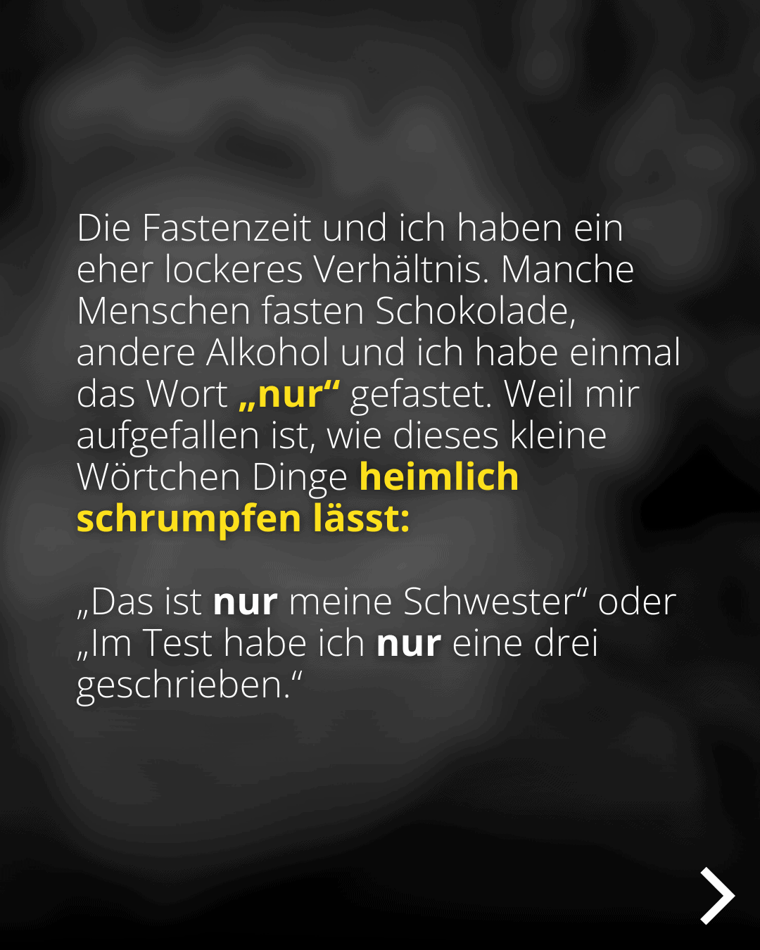 Die Fastenzeit und ich haben ein eher lockeres Verhältnis. Manche Menschen fasten Schokolade, andere Alkohol und ich habe einmal das Wort „nur" gefastet. Weil mir aufgefallen ist, wie dieses kleine Wörtchen Dinge heimlich schrumpfen lasst: Das ist nur meine Schwester" oder Im Test habe ich nur eine drei geschrieben."