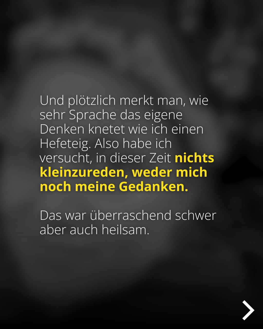 Und plötzlich merkt man, wie sehr Sprache das eigene Denken knetet wie ich einen Hefeteig. Also habe ich versucht, in dieser Zeit nichts kleinzureden, weder mich noch meine Gedanken. Das war überraschend schwer aber auch heilsam.