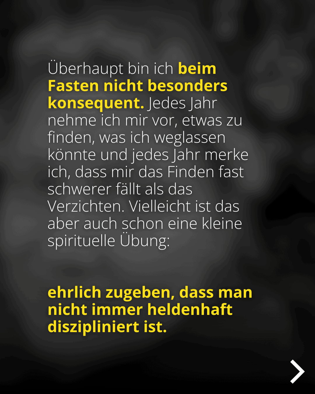 Überhaupt bin ich beim Fasten nicht besonders konsequent. Jedes Jahr nehme ich mir vor, etwas zu finden, was ich weglassen könnte und jedes Jahr merke ich, dass mir das Finden fast schwerer fällt als das Verzichten. Vielleicht ist das aber auch schon eine kleine spirituelle Ubung: ehrlich zugeben, dass man nicht immer heldenhaft diszipliniert ist.