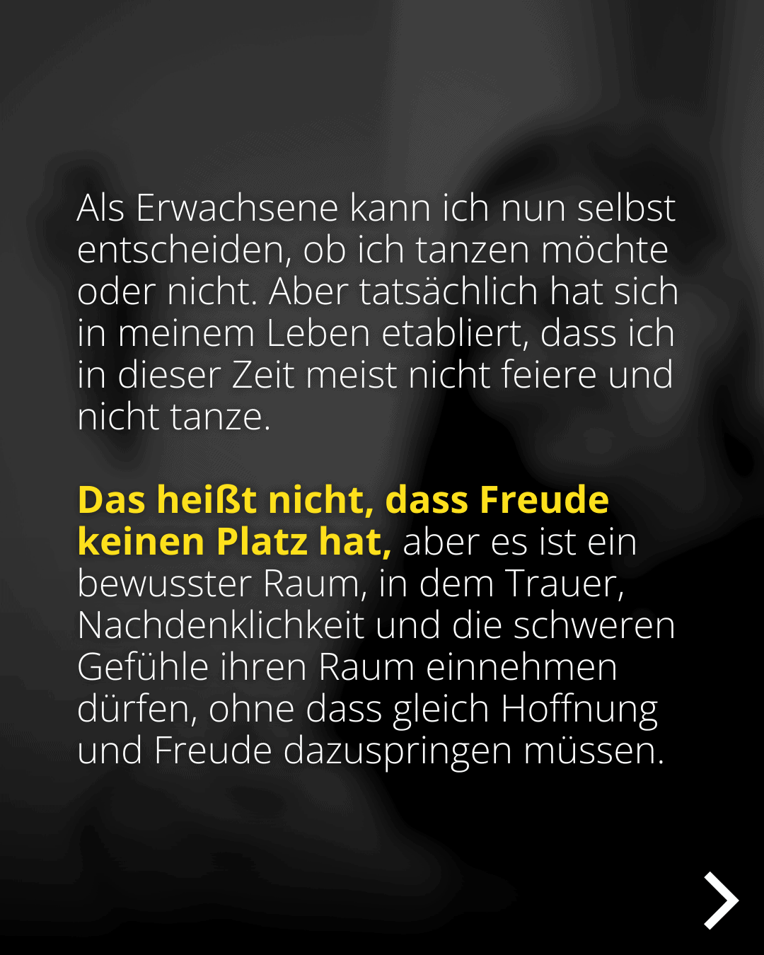 Als Erwachsene kann ich nun selbst entscheiden, ob ich tanzen möchte oder nicht. Aber tatsächlich hat sich in meinem Leben etabliert, dass ich in dieser Zeit meist nicht feiere und nicht tanze. Das heißt nicht, dass Freude keinen Platz hat, aber es ist ein bewusster Raum, in dem Trauer, Nachdenklichkeit und die schweren Gefühle ihren Raum einnehmen dürfen, ohne dass gleich Hoffnung und Freude dazuspringen müssen.