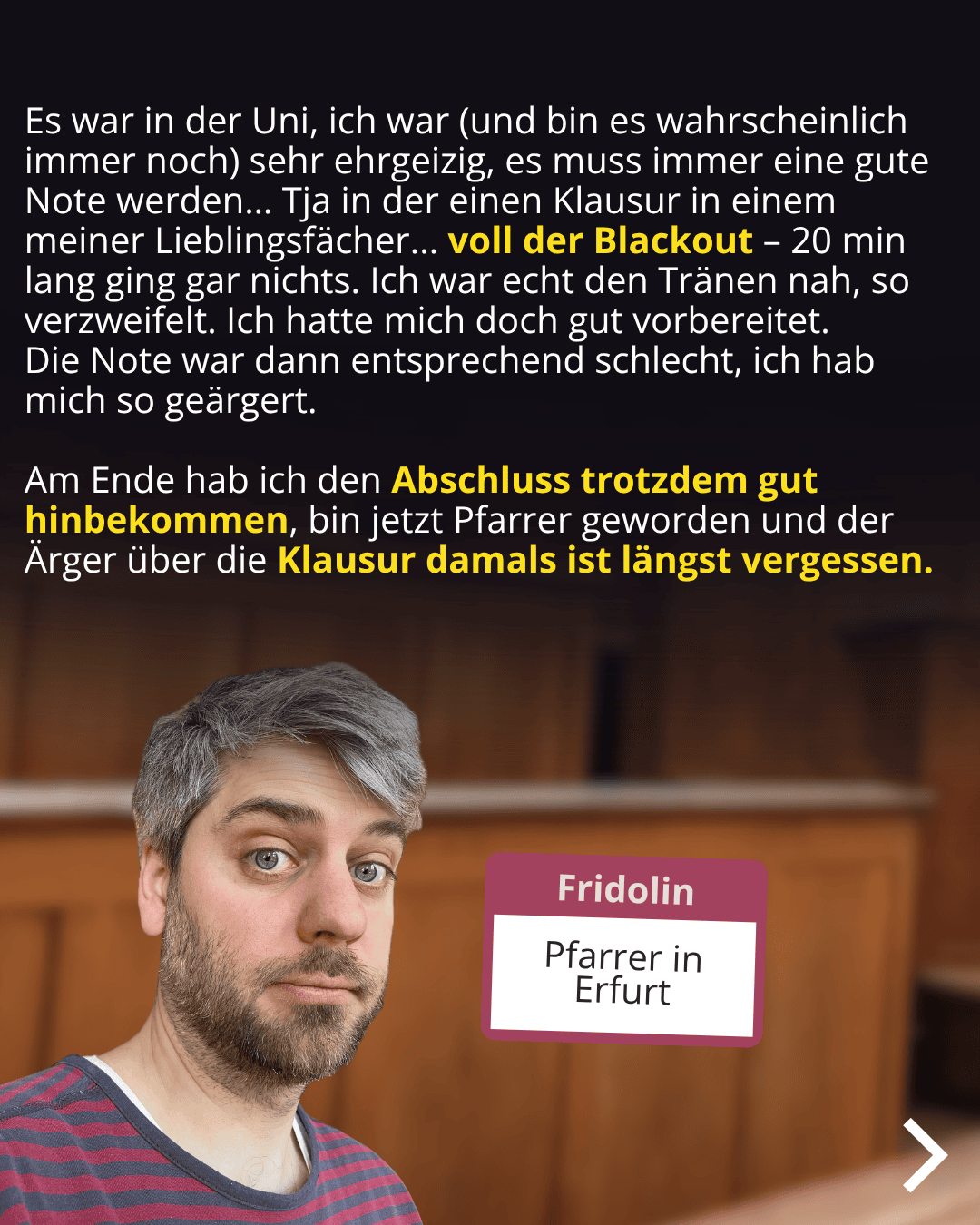 Porträtaufnahme einer Person mit ernster Miene und gestutztem Bart vor einer Holzvertäfelung. Im Bild ist ein pinkes Feld mit dem Text „Fridolin, Pfarrer in Erfurt“ zu sehen. Im oberen Bildbereich steht in weißer und gelber Schrift auf schwarzem Hintergrund: „Es war in der Uni, ich war (und bin es wahrscheinlich immer noch) sehr ehrgeizig, es muss immer eine gute Note werden... Tja in der einen Klausur in einem meiner Lieblingsfächer... voll der Blackout – 20 min lang ging gar nichts. Ich war echt den Tränen nah, so verzweifelt. Ich hatte mich doch gut vorbereitet. Die Note war dann entsprechend schlecht, ich hab mich so geärgert. Am Ende hab ich den Abschluss trotzdem gut hingekriegt, bin jetzt Pfarrer geworden und der Ärger über die Klausur damals ist längst vergessen.“