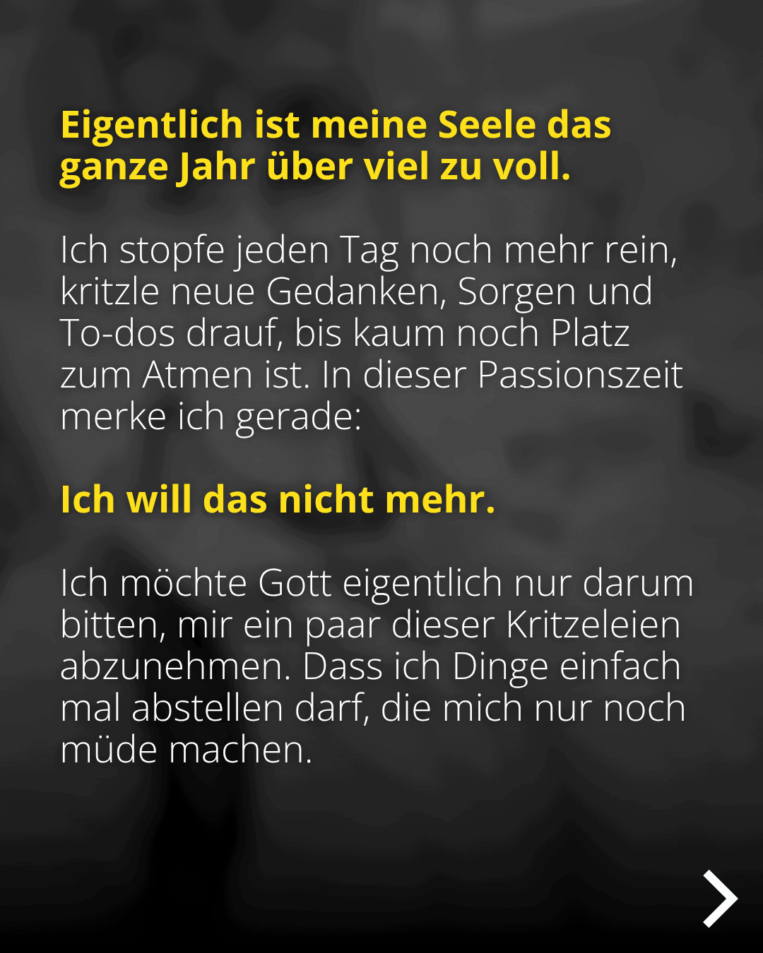 Eigentlich ist meine Seele das ganze Jahr über viel zu voll. Ich stopfe jeden Tag noch mehr rein, kritzle neue Gedanken, Sorgen und To-dos drauf, bis kaum noch Platz zum Atmen ist. In dieser Passionszeit merke ich gerade: Ich will das nicht mehr. Ich möchte Gott eigentlich nur darum bitten, mir ein paar dieser Kritzeleien abzunehmen. Dass ich Dinge einfach mal abstellen darf, die mich nur noch müde machen.