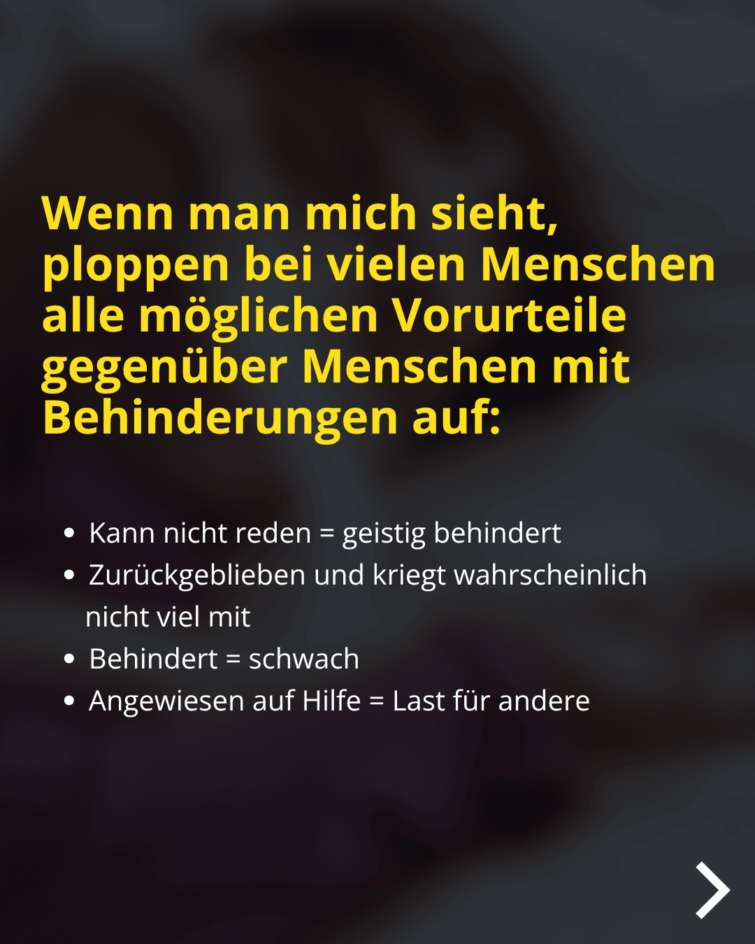 Wenn man mich sieht, ploppen bei vielen Menschen alle möglichen Vorurteile gegenüber Menschen mit Behinderungen auf: • Kann nicht reden = geistig behindert • Zurückgeblieben und kriegt wahrscheinlich nicht viel mit • Behindert = schwach • Angewiesen auf Hilfe = Last für andere