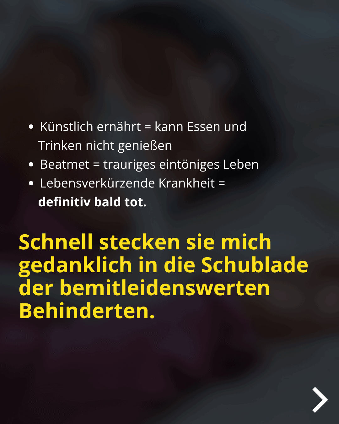 • Künstlich ernährt = kann Essen und Trinken nicht genießen • Beatmet = trauriges eintöniges Leben • Lebensverkürzende Krankheit = definitiv bald tot. Schnell stecken sie mich gedanklich in die Schublade der bemitleidenswerten Behinderten.