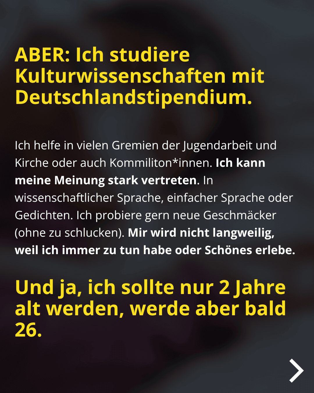 ABER: Ich studiere Kulturwissenschaften mit Deutschlandstipendium. Ich helfe in vielen Gremien der Jugendarbeit und Kirche oder auch Kommiliton*innen. Ich kann meine Meinung stark vertreten. In wissenschaftlicher Sprache, einfacher Sprache oder Gedichten. Ich probiere gern neue Geschmäcker (ohne zu schlucken). Mir wird nicht langweilig, weil ich immer zu tun habe oder Schönes erlebe. Und ja, ich sollte nur 2 Jahre alt werden, werde aber bald 26.