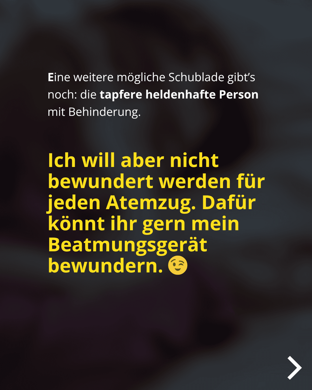 Eine weitere mögliche Schublade gibt's noch: die tapfere heldenhafte Person mit Behinderung. Ich will aber nicht bewundert werden für jeden Atemzug. Dafür könnt ihr gern mein Beatmungsgerät bewundern.