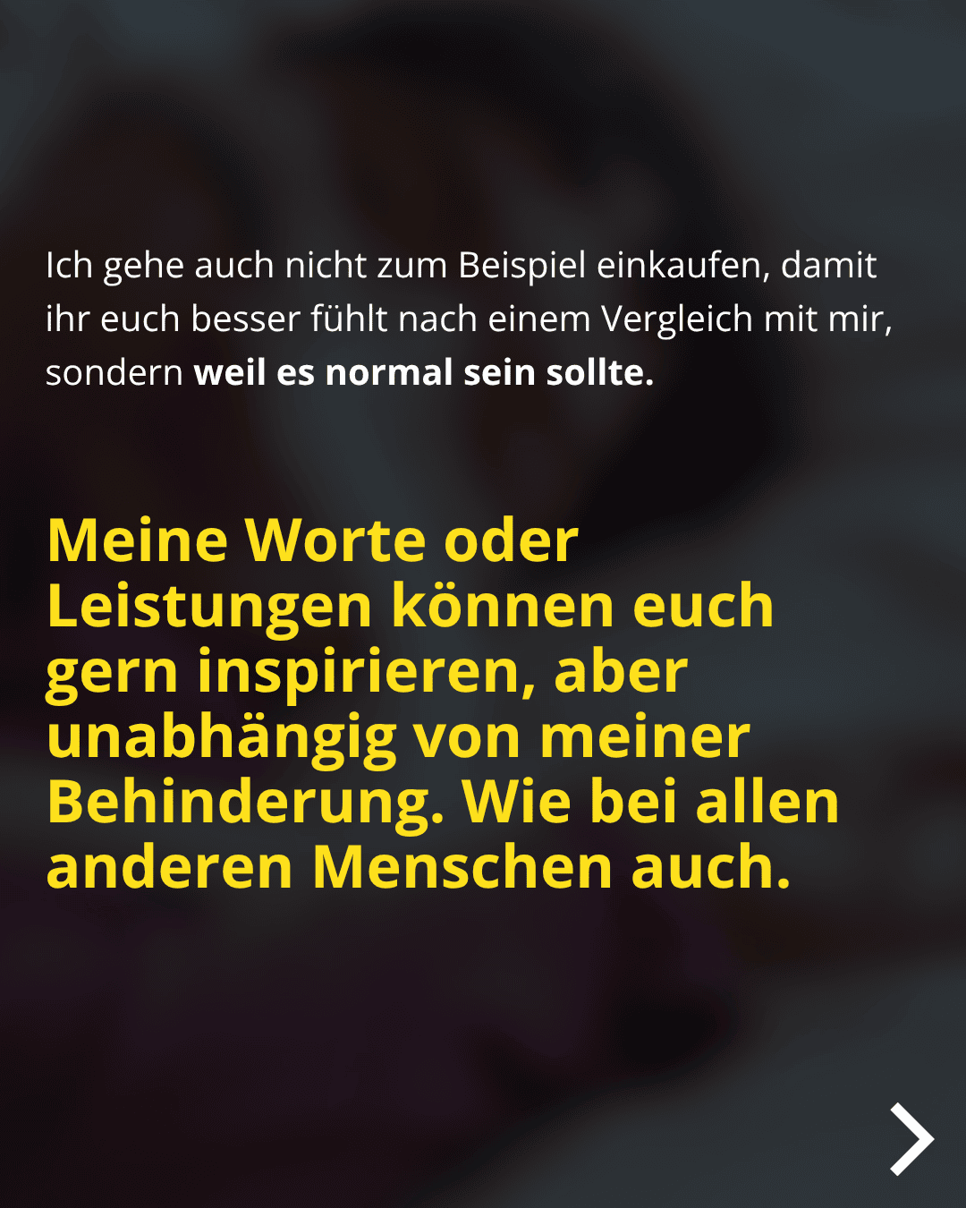 Ich gehe auch nicht zum Beispiel einkaufen, damit ihr euch besser fühlt nach einem Vergleich mit mir, sondern weil es normal sein sollte. Meine Worte oder Leistungen können euch gern inspirieren, aber unabhängig von meiner Behinderung. Wie bei allen anderen Menschen auch.
