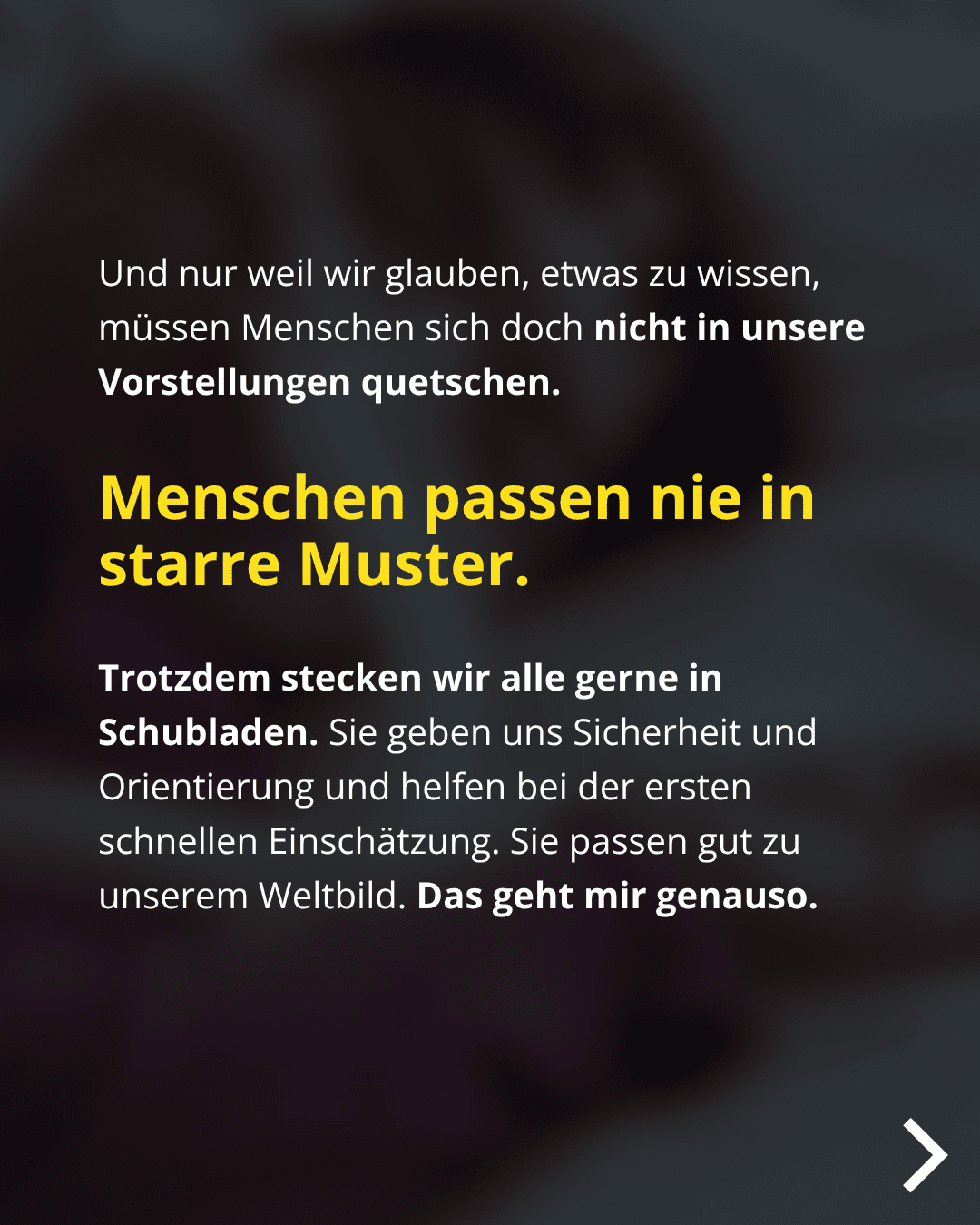 Und nur weil wir glauben, etwas zu wissen, müssen Menschen sich doch nicht in unsere Vorstellungen quetschen. Menschen passen nie in starre Muster. Trotzdem stecken wir alle gerne in Schubladen. Sie geben uns Sicherheit und Orientierung und helfen bei der ersten schnellen Einschätzung. Sie passen gut zu unserem Weltbild. Das geht mir genauso.