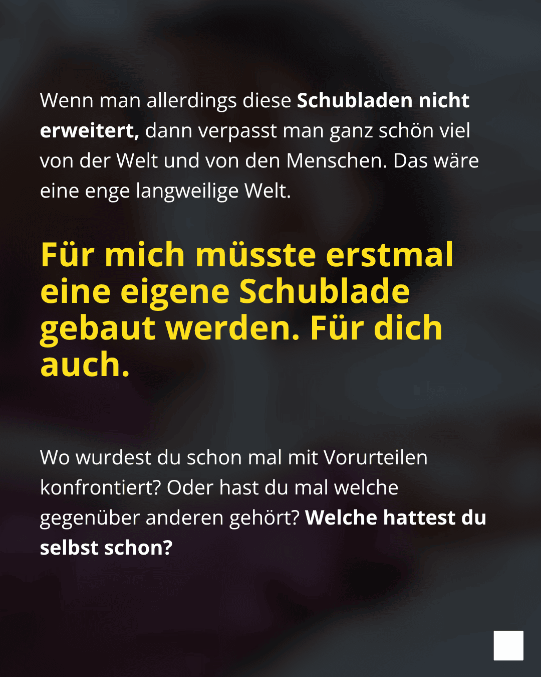 Und nur weil wir glauben, etwas zu wissen, müssen Menschen sich doch nicht in unsere Vorstellungen quetschen. Menschen passen nie in starre Muster. Trotzdem stecken wir alle gerne in Schubladen. Sie geben uns Sicherheit und Orientierung und helfen bei der ersten schnellen Einschätzung. Sie passen gut zu unserem Weltbild. Das geht mir genauso.