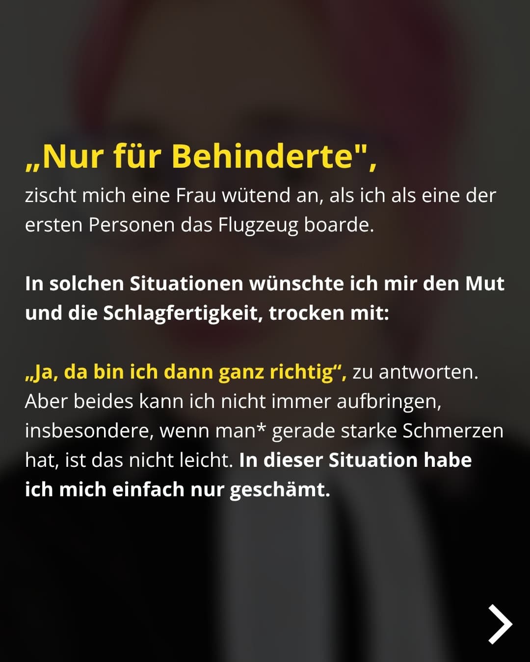 „Nur für Behinderte", zischt mich eine Frau wütend an, als ich als eine der ersten Personen das Flugzeug boarde. In solchen Situationen wünschte ich mir den Mut und die Schlagfertigkeit, trocken mit: „Ja, da bin ich dann ganz richtig", zu antworten. Aber beides kann ich nicht immer aufbringen, insbesondere, wenn man* gerade starke Schmerzen hat, ist das nicht leicht. In dieser Situation habe ich mich einfach nur geschämt.