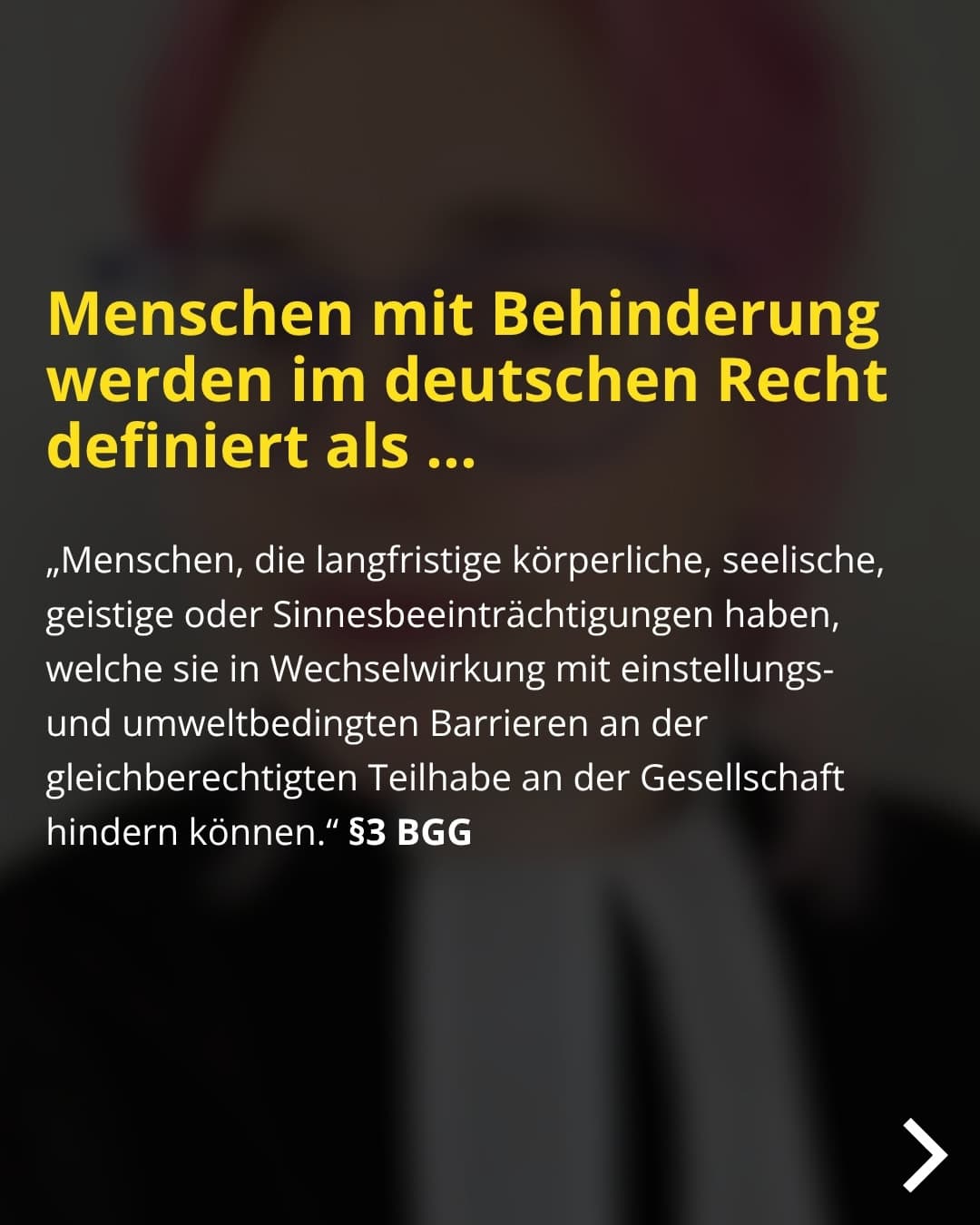 Menschen mit Behinderung werden im deutschen Recht definiert als ... „Menschen, die langfristige körperliche, seelische, geistige oder Sinnesbeeinträchtigungen haben, welche sie in Wechselwirkung mit einstellungs-und umweltbedingten Barrieren an der gleichberechtigten Teilhabe an der Gesellschaft hindern können." §3 BGG