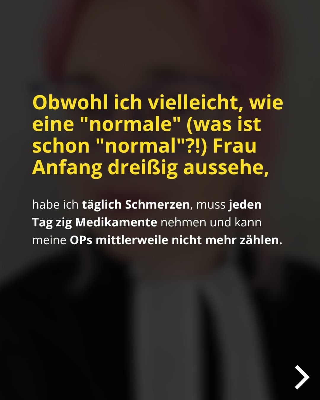 Obwohl ich vielleicht, wie eine "normale" (was ist schon "normal"?!) Frau Anfang dreißig aussehe, habe ich täglich Schmerzen, muss jeden Tag zig Medikamente nehmen und kann meine OPs mittlerweile nicht mehr zählen.