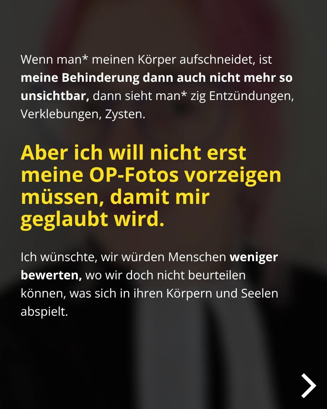 Wenn man* meinen Körper aufschneidet, ist meine Behinderung dann auch nicht mehr so unsichtbar, dann sieht man* zig Entzündungen, Verklebungen, Zysten. Aber ich will nicht erst meine OP-Fotos vorzeigen müssen, damit mir geglaubt wird. Ich wünschte, wir würden Menschen weniger bewerten, wo wir doch nicht beurteilen können, was sich in ihren Körpern und Seelen abspielt.