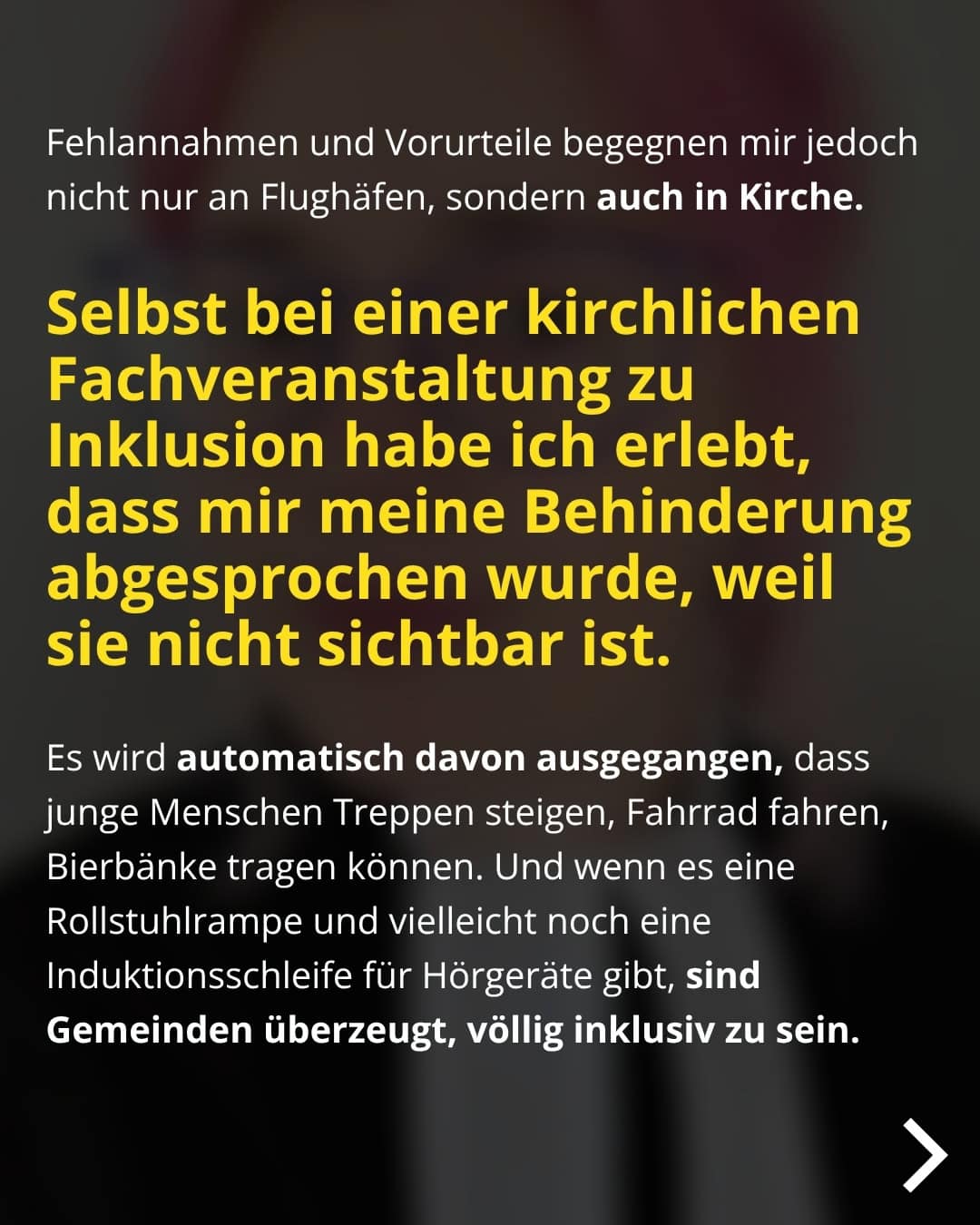 Fehlannahmen und Vorurteile begegnen mir jedoch nicht nur an Flughäfen, sondern auch in Kirche. Selbst bei einer kirchlichen Fachveranstaltung zu Inklusion habe ich erlebt, dass mir meine Behinderung abgesprochen wurde, weil sie nicht sichtbar ist. Es wird automatisch davon ausgegangen, dass junge Menschen Treppen steigen, Fahrrad fahren, Bierbänke tragen können. Und wenn es eine Rollstuhlrampe und vielleicht noch eine Induktionsschleife für Hörgeräte gibt, sind Gemeinden überzeugt, völlig inklusiv zu sein.