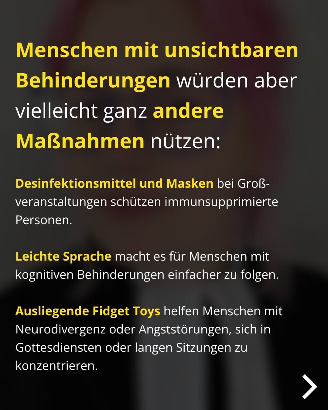 Menschen mit unsichtbaren Behinderungen würden aber vielleicht ganz andere Maßnahmen nützen: Desinfektionsmittel und Masken bei Großveranstaltungen schützen immunsupprimierte Personen. Leichte Sprache macht es für Menschen mit kognitiven Behinderungen einfacher zu folgen. Ausliegende Fidget Toys helfen Menschen mit Neurodivergenz oder Angststörungen, sich in Gottesdiensten oder langen Sitzungen zu konzentrieren.