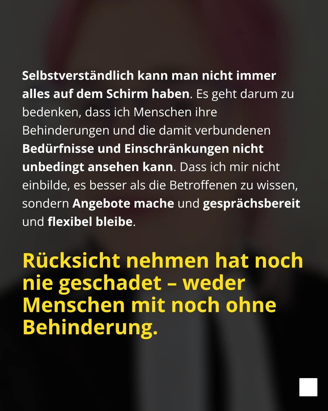 Selbstverständlich kann man nicht immer alles auf dem Schirm haben. Es geht darum zu bedenken, dass ich Menschen ihre Behinderungen und die damit verbundenen Bedürfnisse und Einschränkungen nicht unbedingt ansehen kann. Dass ich mir nicht einbilde, es besser als die Betroffenen zu wissen, sondern Angebote mache und gesprächsbereit und flexibel bleibe. Rücksicht nehmen hat noch nie geschadet - weder Menschen mit noch ohne Behinderung.