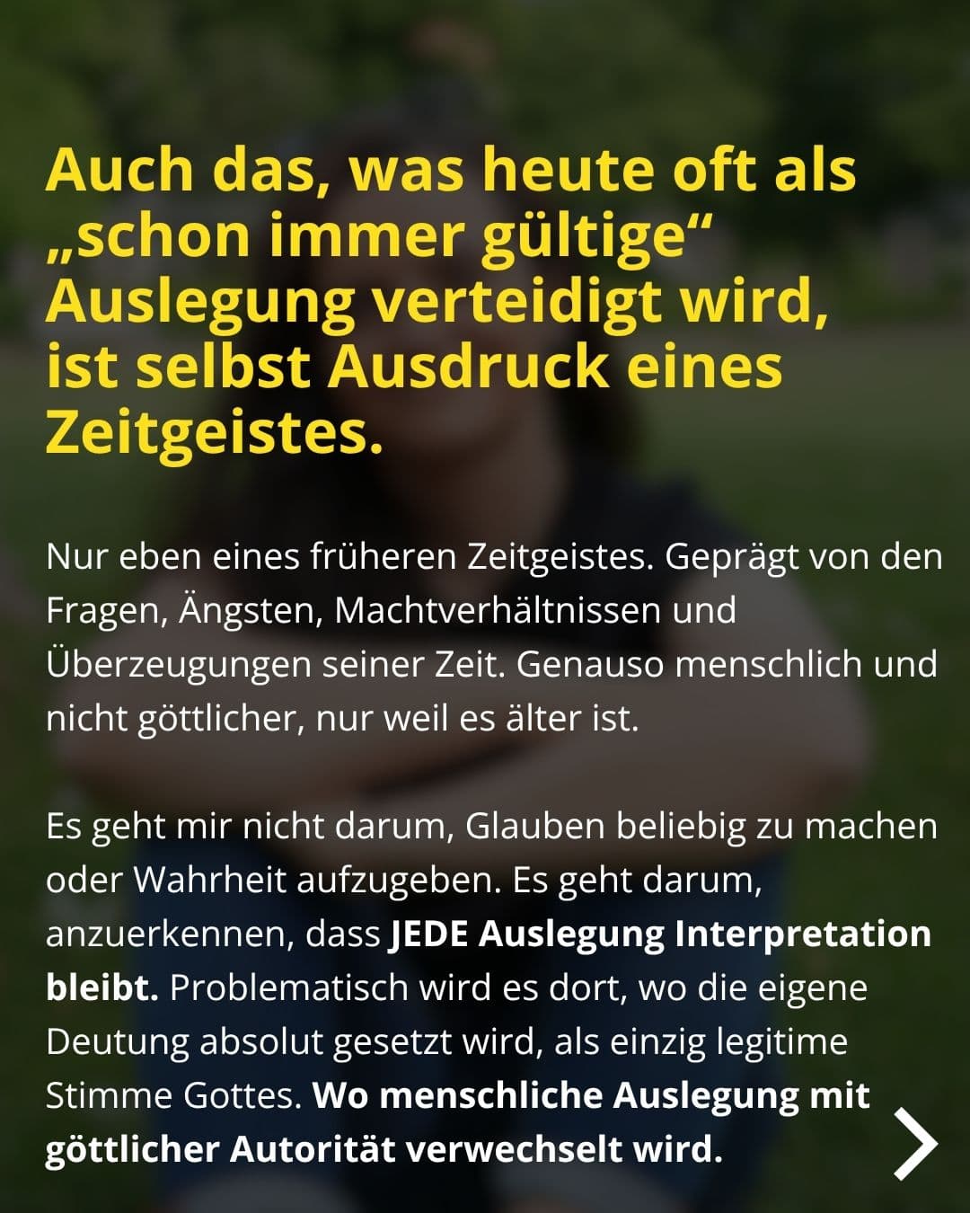 Auch das, was heute oft als „schon immer gültige" Auslegung verteidigt wird, ist selbst Ausdruck eines Zeitgeistes. Nur eben eines früheren Zeitgeistes. Geprägt von den Fragen, Ängsten, Machtverhältnissen und Überzeugungen seiner Zeit. Genauso menschlich und nicht göttlicher, nur weil es älter ist. Es geht mir nicht darum, Glauben beliebig zu machen oder Wahrheit aufzugeben. Es geht darum, anzuerkennen, dass JEDE Auslegung Interpretation bleibt. Problematisch wird es dort, wo die eigene Deutung absolut gesetzt wird, als einzig legitime Stimme Gottes. Wo menschliche Auslegung mit göttlicher Autorität verwechselt wird.
