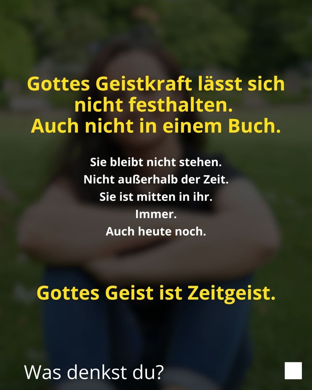 Gottes Geistkraft lässt sich nicht festhalten. Auch nicht in einem Buch. Sie bleibt nicht stehen. Nicht außerhalb der Zeit. Sie ist mitten in ihr. Immer. Auch heute noch. Gottes Geist ist Zeitgeist. Was denkst du?