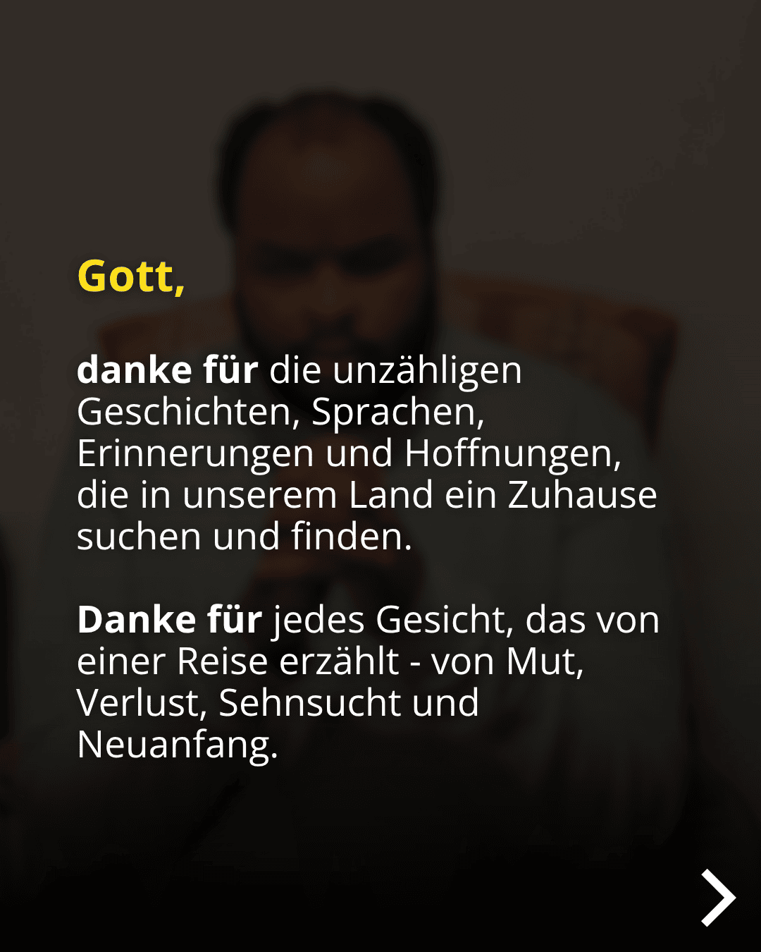 Gott, danke für die unzähligen Geschichten, Sprachen, Erinnerungen und Hoffnungen, die in unserem Land ein Zuhause suchen und finden. Danke für jedes Gesicht, das von einer Reise erzählt - von Mut, Verlust, Sehnsucht und Neuanfang.