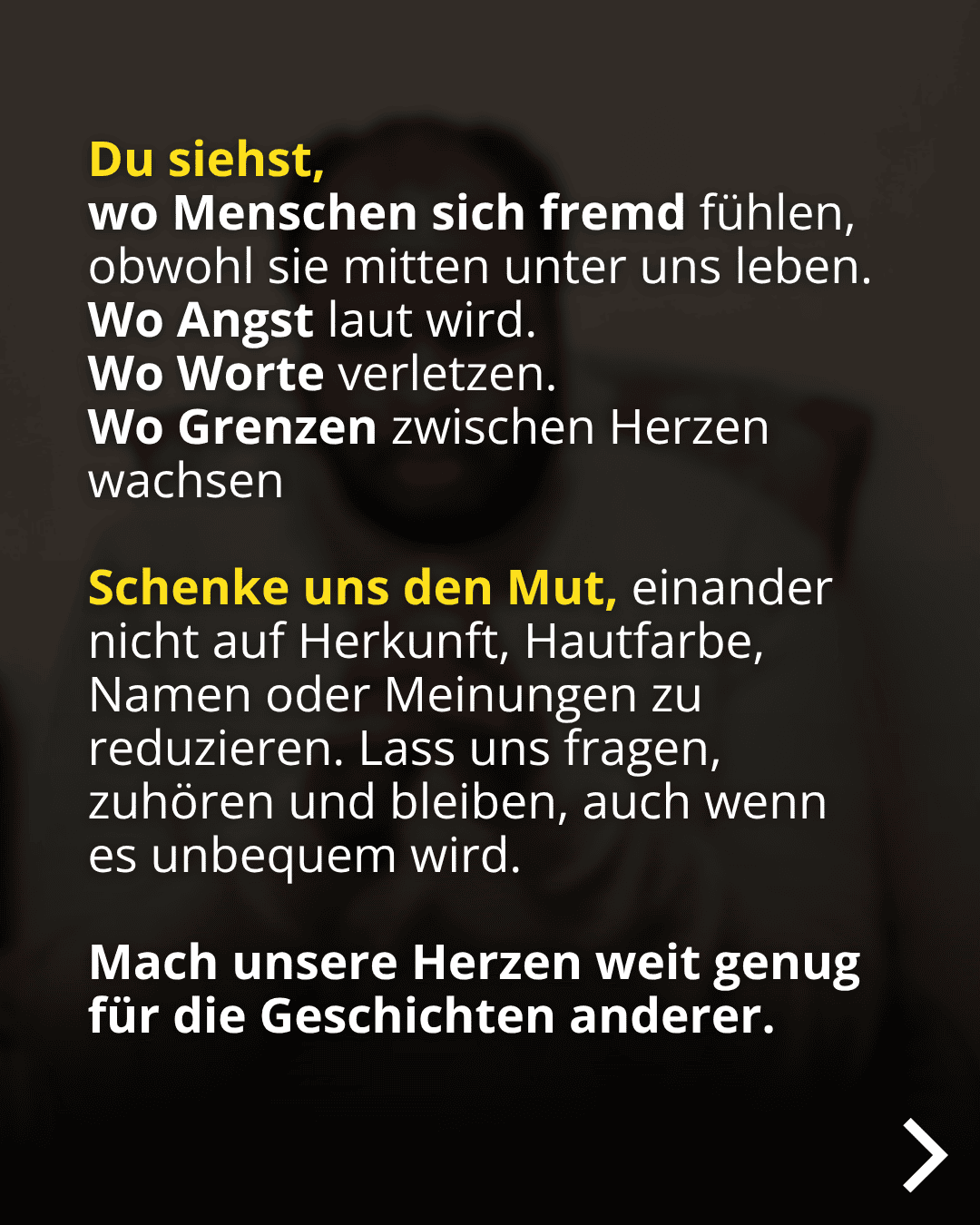 Du siehst, wo Menschen sich fremd fühlen, obwohl sie mitten unter uns leben. Wo Angst laut wird. Wo Worte verletzen. Wo Grenzen zwischen Herzen wachsen Schenke uns den Mut, einander nicht auf Herkunft, Hautfarbe, Namen oder Meinungen zu reduzieren. Lass uns fragen, zuhören und bleiben, auch wenn es unbequem wird. Mach unsere Herzen weit genug für die Geschichten anderer.