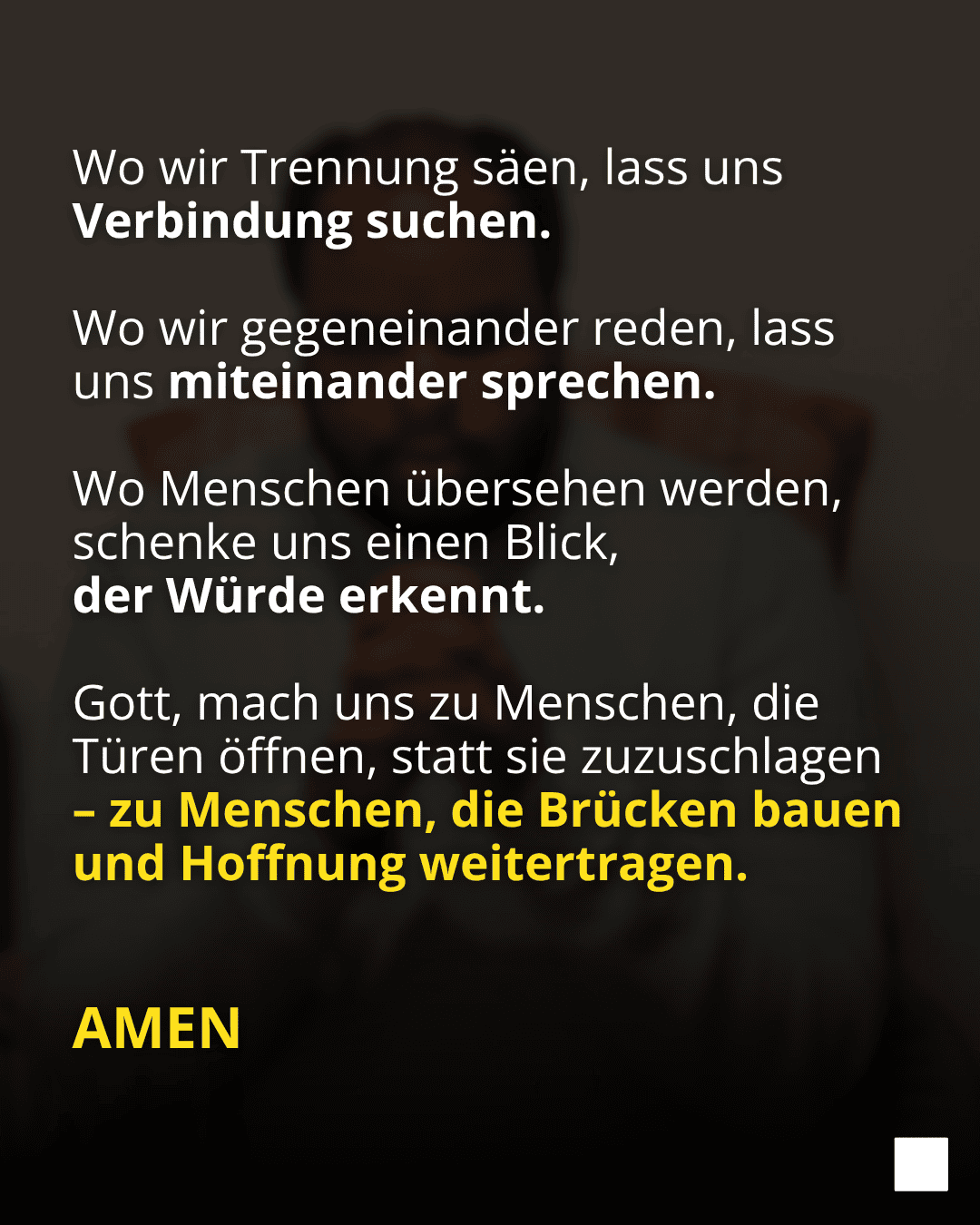Wo wir Trennung säen, lass uns Verbindung suchen. Wo wir gegeneinander reden, lass uns miteinander sprechen. Wo Menschen übersehen werden, schenke uns einen Blick, der Würde erkennt. Gott, mach uns zu Menschen, die Türen öffnen, statt sie zuzuschlagen - zu Menschen, die Brücken bauen und Hoffnung weitertragen. AMEN