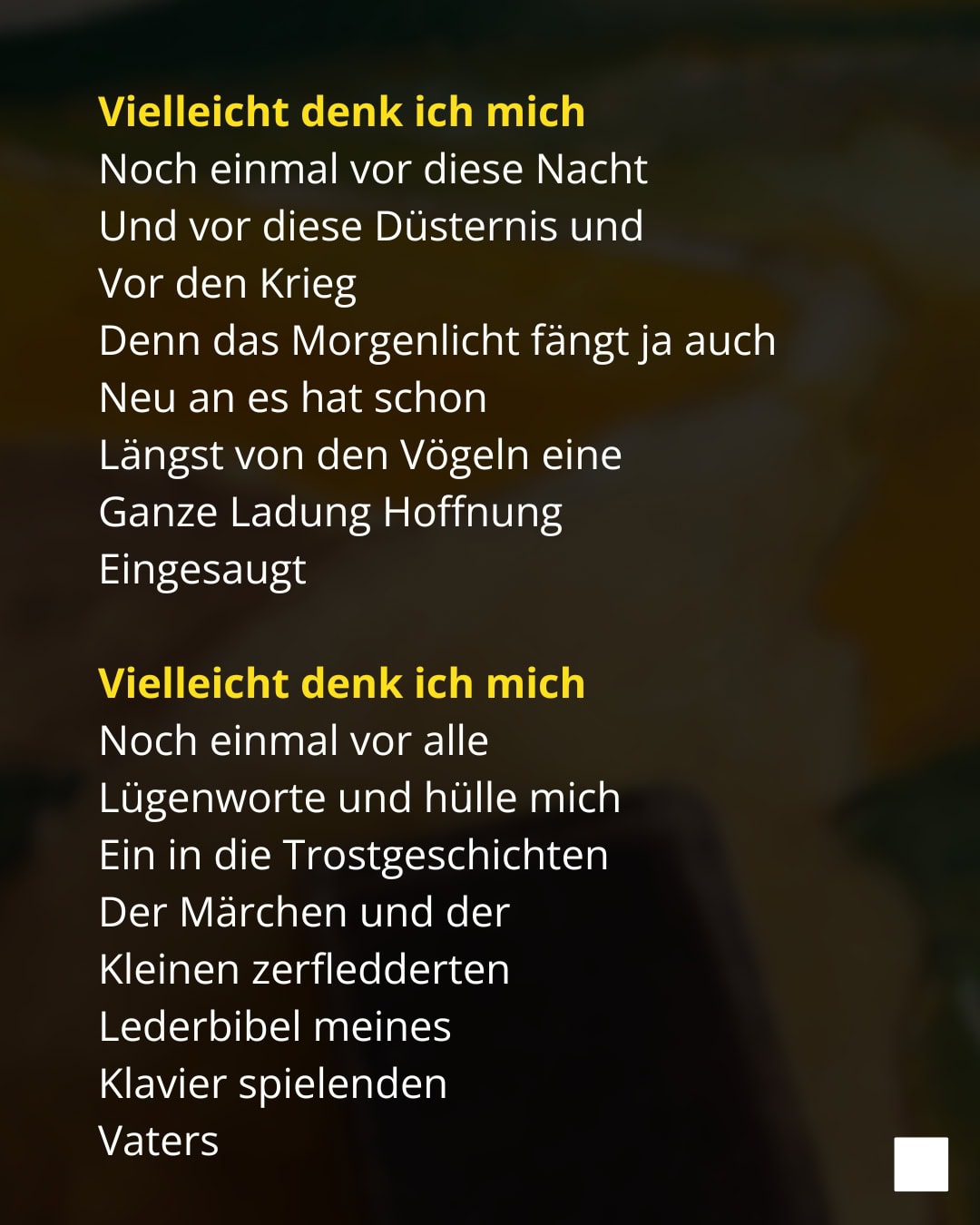 Vielleicht denk ich mich Noch einmal vor diese Nacht Und vor diese Düsternis und Vor den Krieg Denn das Morgenlicht fängt ja auch Neu an es hat schon Längst von den Vögeln eine Ganze Ladung Hoffnung Eingesaugt Vielleicht denk ich mich Noch einmal vor alle Lügenworte und hülle mich Ein in die Trostgeschichten Der Märchen und der Kleinen zerfledderten Lederbibel meines Klavier spielenden Vaters