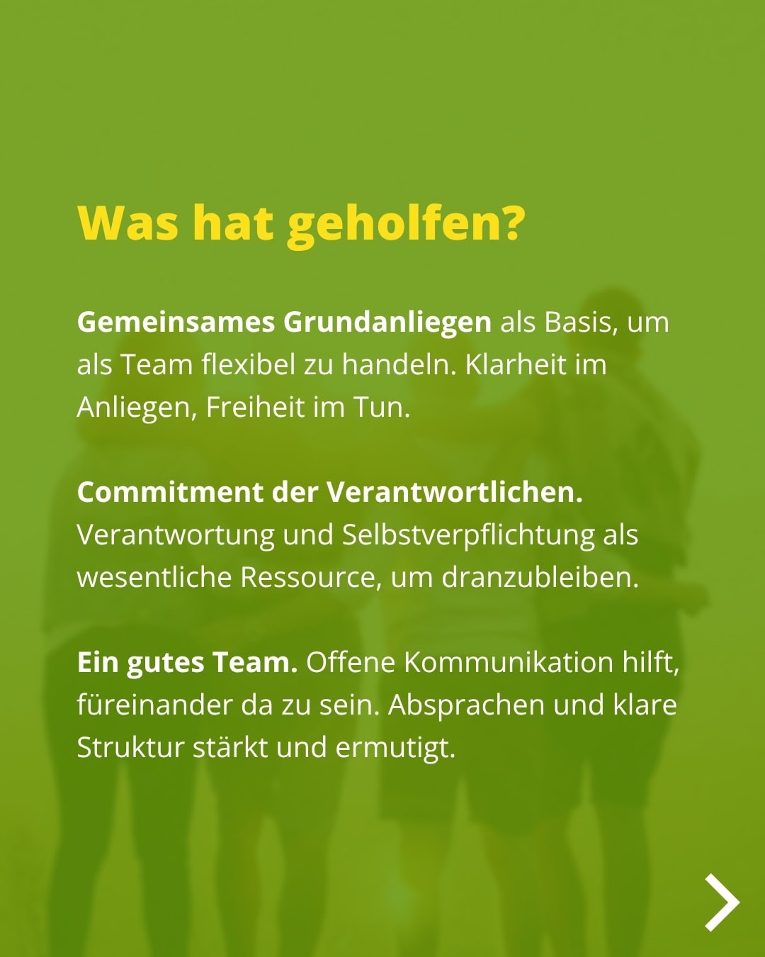 Was hat geholfen? Gemeinsames Grundanliegen als Basis, um als Team flexibel zu handeln. Klarheit im Anliegen, Freiheit im Tun. Commitment der Verantwortlichen. Verantwortung und Selbstverpflichtung als wesentliche Ressource, um dranzubleiben. Ein gutes Team. Offene Kommunikation hilft, füreinander da zu sein. Absprachen und klare Struktur stärkt und ermutigt.
