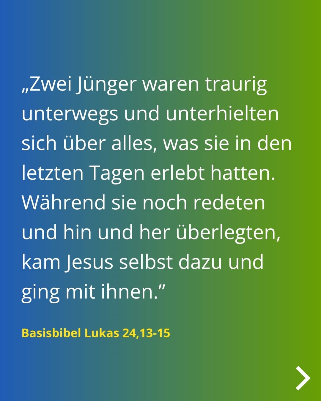 „Zwei Jünger waren traurig unterwegs und unterhielten sich über alles, was sie in den letzten Tagen erlebt hatten. Während sie noch redeten und hin und her überlegten, kam Jesus selbst dazu und ging mit ihnen." Basisbibel Lukas 24,13-15