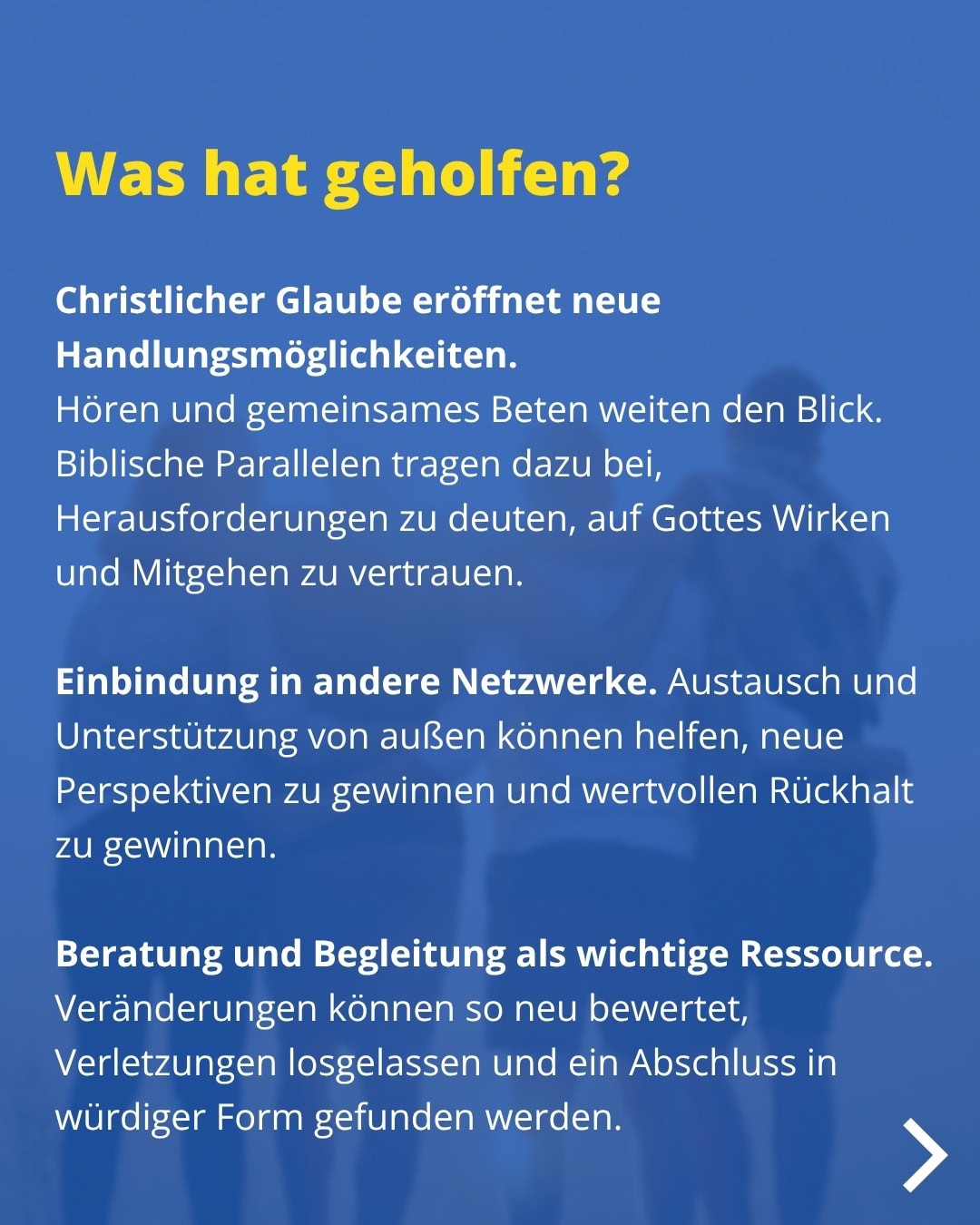 Was hat geholfen? Christlicher Glaube eröffnet neue Handlungsmöglichkeiten. Hören und gemeinsames Beten weiten den Blick. Biblische Parallelen tragen dazu bei, Herausforderungen zu deuten, auf Gottes Wirken und Mitgehen zu vertrauen. Einbindung in andere Netzwerke. Austausch und Unterstützung von außen können helfen, neue Perspektiven zu gewinnen und wertvollen Rückhalt zu gewinnen. Beratung und Begleitung als wichtige Ressource. Veränderungen können so neu bewertet, Verletzungen losgelassen und ein Abschluss in würdiger Form gefunden werden.