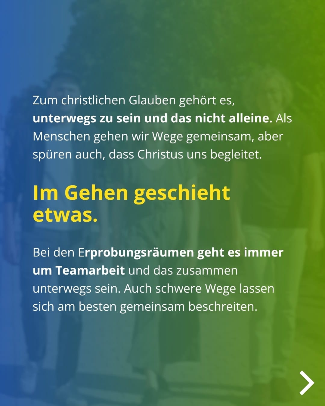 Zum christlichen Glauben gehört es, unterwegs zu sein und das nicht alleine. Als Menschen gehen wir Wege gemeinsam, aber spüren auch, dass Christus uns begleitet. Im Gehen geschieht etwas. Bei den Erprobungsräumen geht es immer um Teamarbeit und das zusammen unterwegs sein. Auch schwere Wege lassen sich am besten gemeinsam beschreiten.