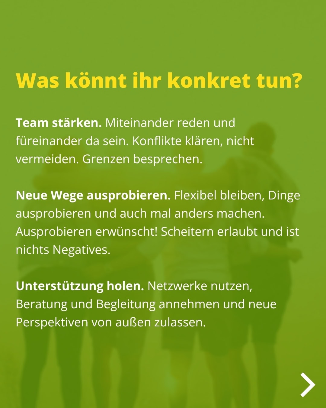 Was könnt ihr konkret tun? Team stärken. Miteinander reden und füreinander da sein. Konflikte klären, nicht vermeiden. Grenzen besprechen. Neue Wege ausprobieren. Flexibel bleiben, Dinge ausprobieren und auch mal anders machen. Ausprobieren erwünscht! Scheitern erlaubt und ist nichts Negatives. Unterstützung holen. Netzwerke nutzen, Beratung und Begleitung annehmen und neue Perspektiven von außen zulassen.