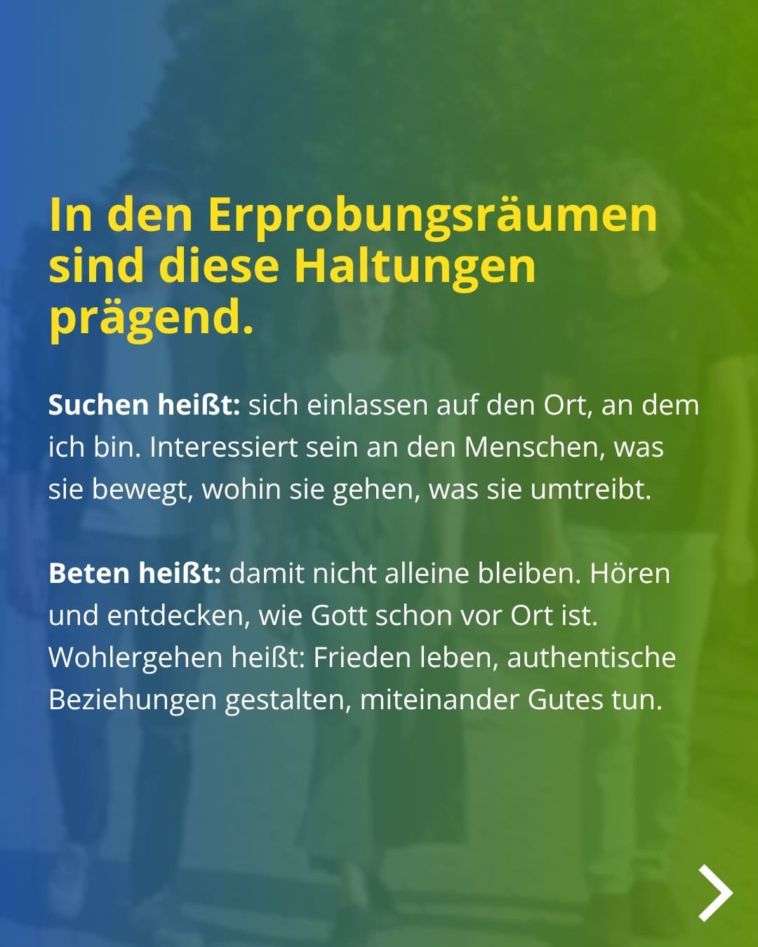 In den Erprobungsräumen sind diese Haltungen prägend. Suchen heißt: sich einlassen auf den Ort, an dem ich bin. Interessiert sein an den Menschen, was sie bewegt, wohin sie gehen, was sie umtreibt. Beten heißt: damit nicht alleine bleiben. Hören und entdecken, wie Gott schon vor Ort ist. Wohlergehen heißt: Frieden leben, authentische Beziehungen gestalten, miteinander Gutes tun.