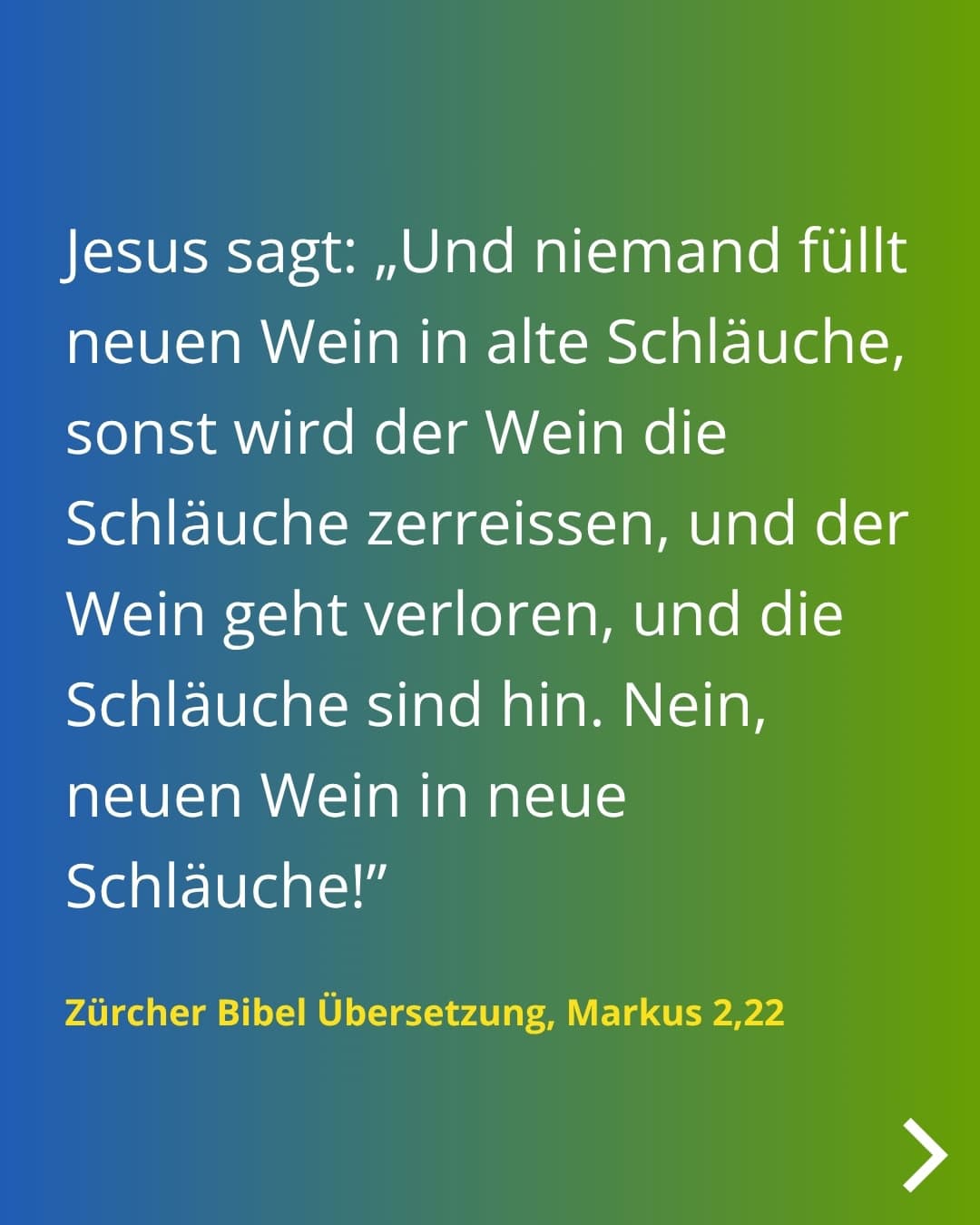 Jesus sagt: „Und niemand füllt neuen Wein in alte Schläuche, sonst wird der Wein die Schläuche zerreissen, und der Wein geht verloren, und die Schläuche sind hin. Nein, neuen Wein in neue Schläuche!" Zürcher Bibel Übersetzung, Markus 2,22